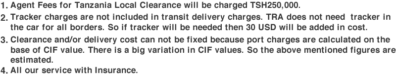 1.Agent Fees for Tanzania Local Clearance will be charged TSH250,000.2.Tracker charges are not included in transit delivery charges. TRA does not need  tracker in the car for all borders. So if tracker will be needed then 30 USD will be added in cost.3.Clearance and/or delivery cost can not be fixed because port charges are calculated on the base of CIF value. There is a big variation in CIF values. So the above mentioned figures are estimated.4.All our service with Insurance.